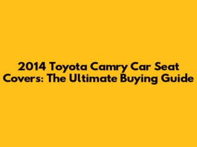 2014 Toyota Camry Car Seat Covers: The Ultimate Buying Guide