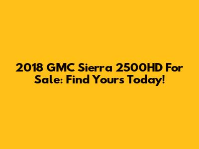 2018 GMC Sierra 2500HD For Sale: Find Yours Today!