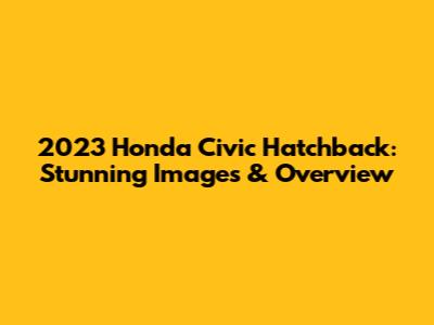 2023 Honda Civic Hatchback: Stunning Images & Overview