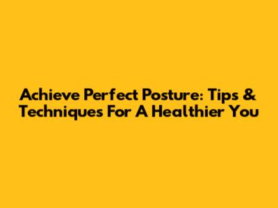 Achieve Perfect Posture: Tips & Techniques For A Healthier You