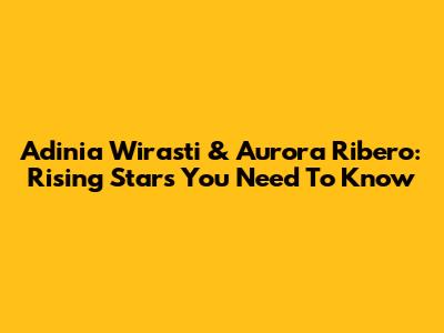 Adinia Wirasti & Aurora Ribero: Rising Stars You Need To Know