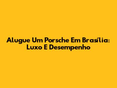 Alugue Um Porsche Em Brasília: Luxo E Desempenho