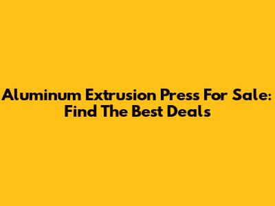 Aluminum Extrusion Press For Sale: Find The Best Deals