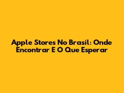 Apple Stores No Brasil: Onde Encontrar E O Que Esperar