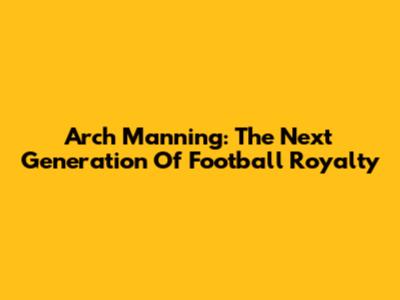 Arch Manning: The Next Generation Of Football Royalty