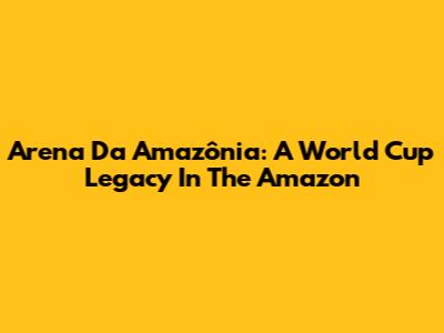 Arena Da Amazônia: A World Cup Legacy In The Amazon