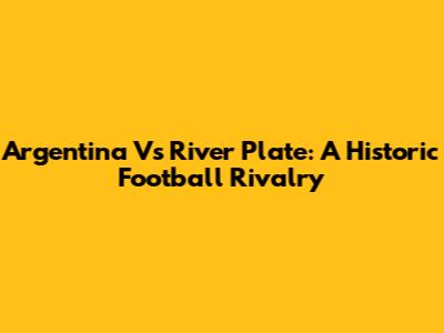 Argentina Vs River Plate: A Historic Football Rivalry