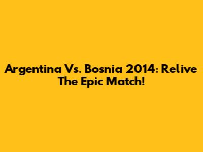 Argentina Vs. Bosnia 2014: Relive The Epic Match!