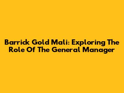 Barrick Gold Mali: Exploring The Role Of The General Manager