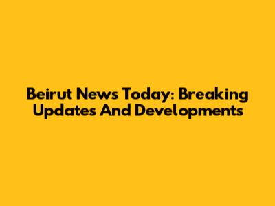 Beirut News Today: Breaking Updates And Developments