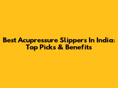 Best Acupressure Slippers In India: Top Picks & Benefits