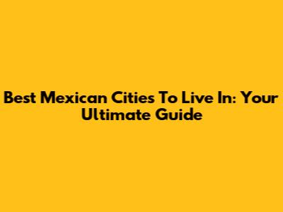 Best Mexican Cities To Live In: Your Ultimate Guide