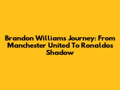 Brandon Williams' Journey: From Manchester United To Ronaldo's Shadow