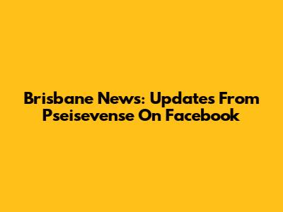 Brisbane News: Updates From Pseisevense On Facebook