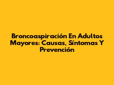 Broncoaspiración En Adultos Mayores: Causas, Síntomas Y Prevención