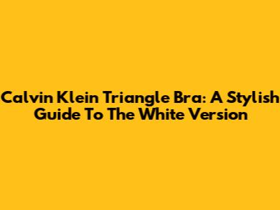 Calvin Klein Triangle Bra: A Stylish Guide To The White Version