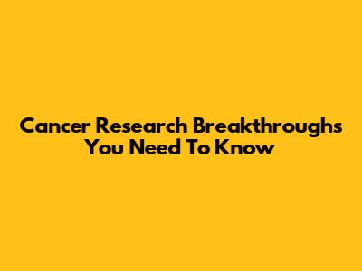 Cancer Research Breakthroughs You Need To Know