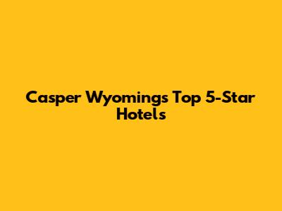 Casper Wyoming's Top 5-Star Hotels