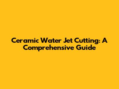 Ceramic Water Jet Cutting: A Comprehensive Guide