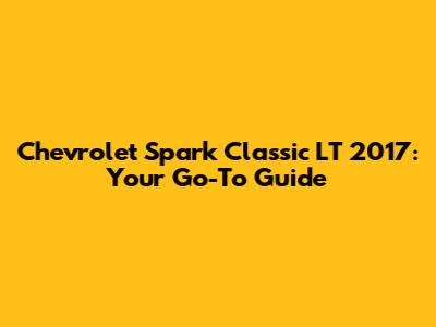 Chevrolet Spark Classic LT 2017: Your Go-To Guide