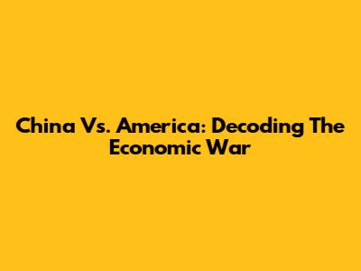 China Vs. America: Decoding The Economic War