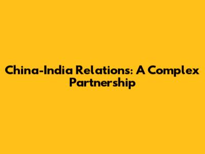 China-India Relations: A Complex Partnership