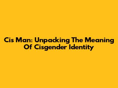 Cis Man: Unpacking The Meaning Of Cisgender Identity