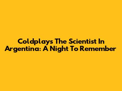 Coldplay's The Scientist In Argentina: A Night To Remember