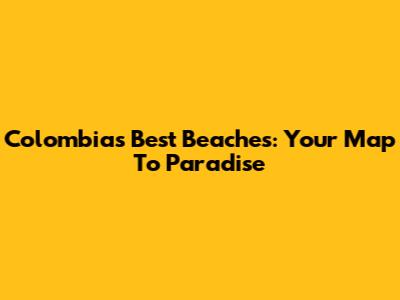 Colombia's Best Beaches: Your Map To Paradise