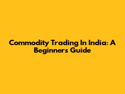 Commodity Trading In India: A Beginner's Guide