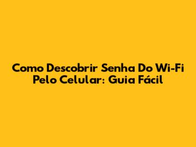 Como Descobrir Senha Do Wi-Fi Pelo Celular: Guia Fácil
