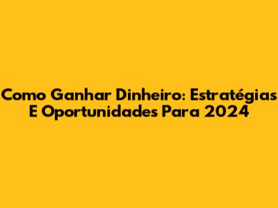 Como Ganhar Dinheiro: Estratégias E Oportunidades Para 2024