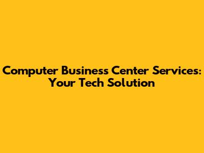 Computer Business Center Services: Your Tech Solution