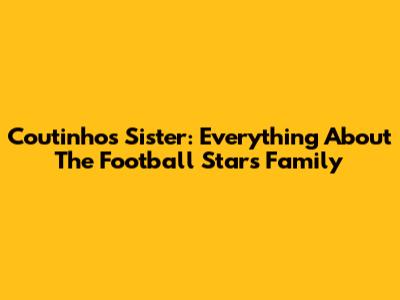 Coutinho's Sister: Everything About The Football Star's Family
