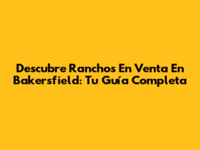 Descubre Ranchos En Venta En Bakersfield: Tu Guía Completa