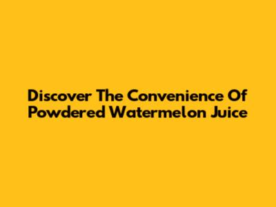 Discover The Convenience Of Powdered Watermelon Juice