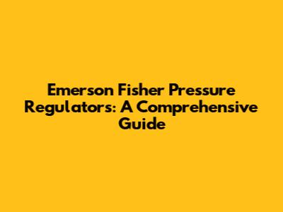 Emerson Fisher Pressure Regulators: A Comprehensive Guide
