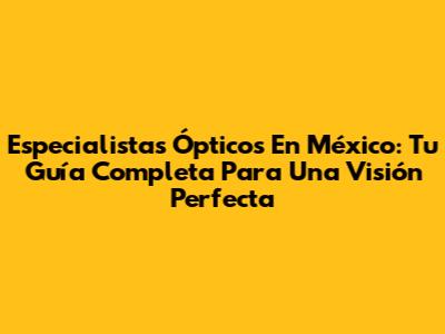 Especialistas Ópticos En México: Tu Guía Completa Para Una Visión Perfecta