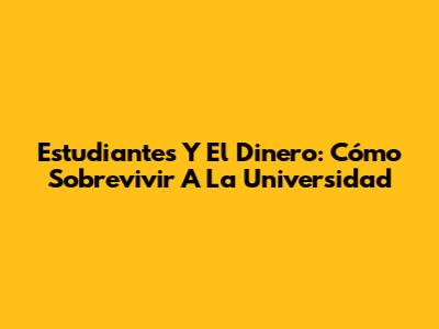 Estudiantes Y El Dinero: Cómo Sobrevivir A La Universidad