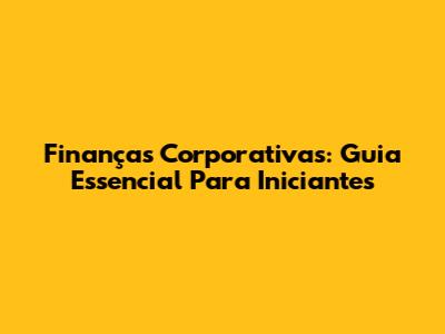 Finanças Corporativas: Guia Essencial Para Iniciantes