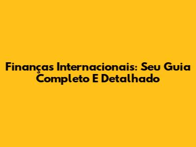Finanças Internacionais: Seu Guia Completo E Detalhado