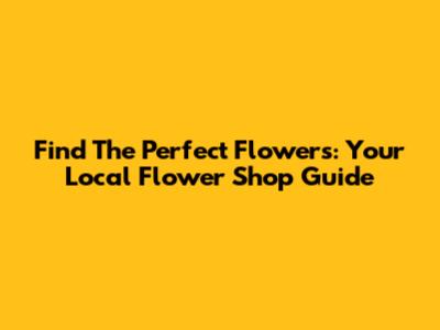 Find The Perfect Flowers: Your Local Flower Shop Guide