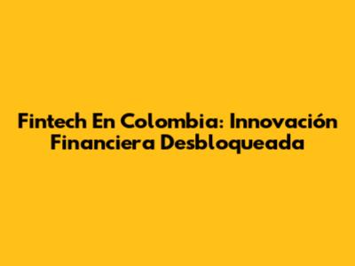 Fintech En Colombia: Innovación Financiera Desbloqueada