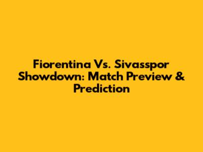 Fiorentina Vs. Sivasspor Showdown: Match Preview & Prediction