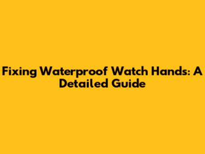 Fixing Waterproof Watch Hands: A Detailed Guide