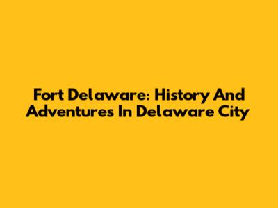 Fort Delaware: History And Adventures In Delaware City