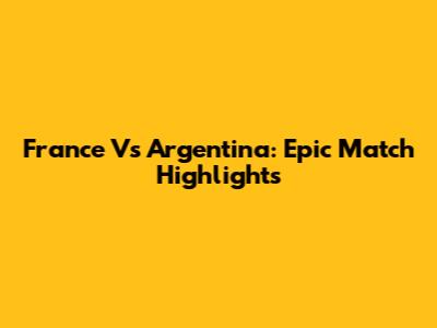 France Vs Argentina: Epic Match Highlights