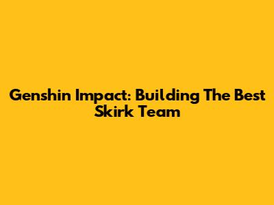 Genshin Impact: Building The Best Skirk Team
