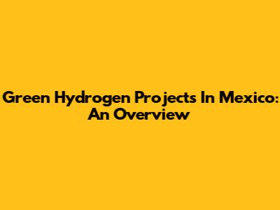 Green Hydrogen Projects In Mexico: An Overview