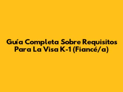 Guía Completa Sobre Requisitos Para La Visa K-1 (Fiancé/a)